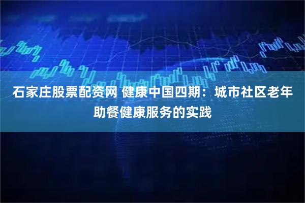 石家庄股票配资网 健康中国四期：城市社区老年助餐健康服务的实践
