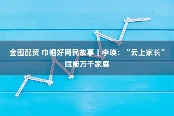 金囤配资 巾帼好网民故事丨李瑛：“云上家长”赋能万千家庭
