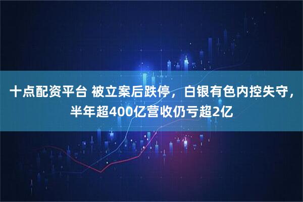 十点配资平台 被立案后跌停，白银有色内控失守，半年超400亿营收仍亏超2亿
