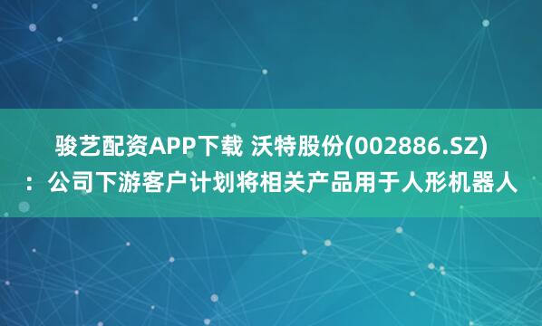 骏艺配资APP下载 沃特股份(002886.SZ)：公司下游客户计划将相关产品用于人形机器人