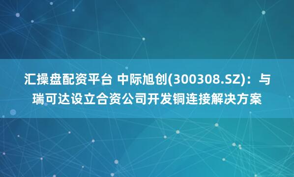 汇操盘配资平台 中际旭创(300308.SZ)：与瑞可达设立合资公司开发铜连接解决方案