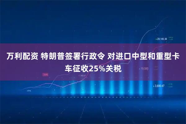 万利配资 特朗普签署行政令 对进口中型和重型卡车征收25%关税