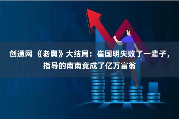 创通网 《老舅》大结局：崔国明失败了一辈子，指导的南南竟成了亿万富翁