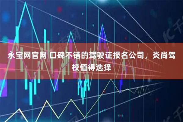 永宝网官网 口碑不错的驾驶证报名公司，炎尚驾校值得选择