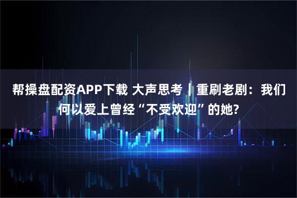 帮操盘配资APP下载 大声思考｜重刷老剧：我们何以爱上曾经“不受欢迎”的她?