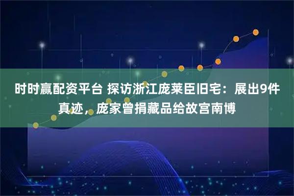时时赢配资平台 探访浙江庞莱臣旧宅：展出9件真迹，庞家曾捐藏品给故宫南博