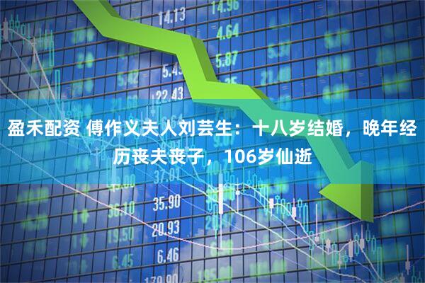 盈禾配资 傅作义夫人刘芸生：十八岁结婚，晚年经历丧夫丧子，106岁仙逝