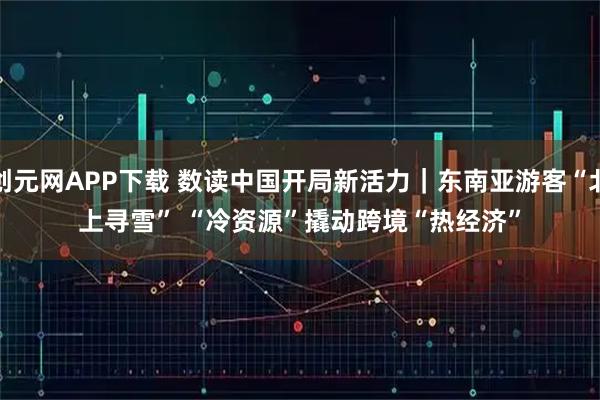 创元网APP下载 数读中国开局新活力｜东南亚游客“北上寻雪” “冷资源”撬动跨境“热经济”