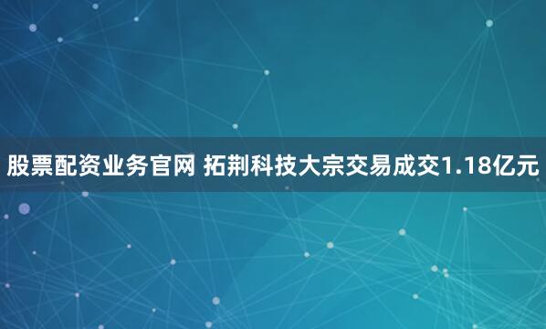 股票配资业务官网 拓荆科技大宗交易成交1.18亿元