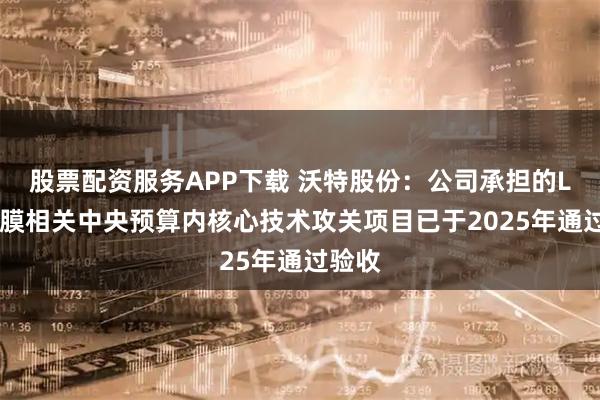 股票配资服务APP下载 沃特股份：公司承担的LCP薄膜相关中央预算内核心技术攻关项目已于2025年通过验收