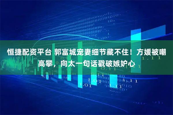 恒捷配资平台 郭富城宠妻细节藏不住！方媛被嘲高攀，向太一句话戳破嫉妒心