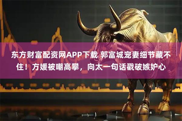 东方财富配资网APP下载 郭富城宠妻细节藏不住！方媛被嘲高攀，向太一句话戳破嫉妒心