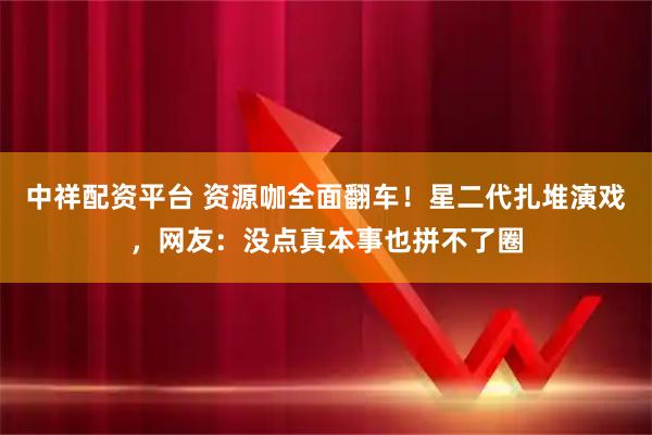 中祥配资平台 资源咖全面翻车！星二代扎堆演戏，网友：没点真本事也拼不了圈