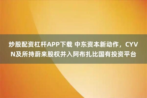 炒股配资杠杆APP下载 中东资本新动作，CYVN及所持蔚来股权并入阿布扎比国有投资平台