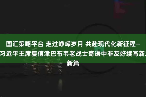国汇策略平台 走过峥嵘岁月 共赴现代化新征程——习近平主席复信津巴布韦老战士寄语中非友好续写新篇