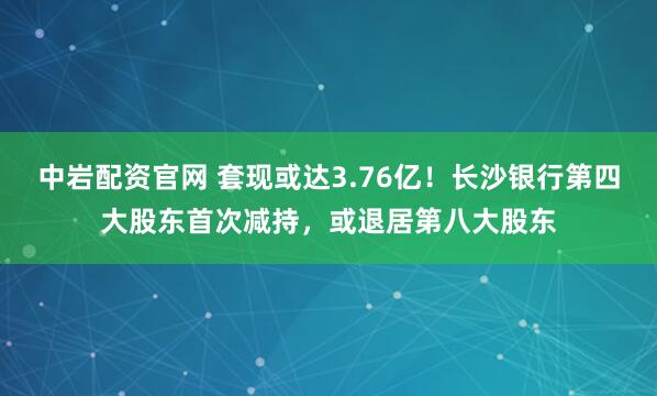 中岩配资官网 套现或达3.76亿！长沙银行第四大股东首次减持，或退居第八大股东