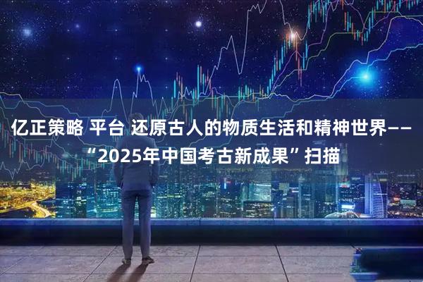 亿正策略 平台 还原古人的物质生活和精神世界——“2025年中国考古新成果”扫描