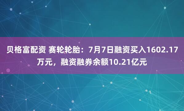 贝格富配资 赛轮轮胎：7月7日融资买入1602.17万元，融资融券余额10.21亿元