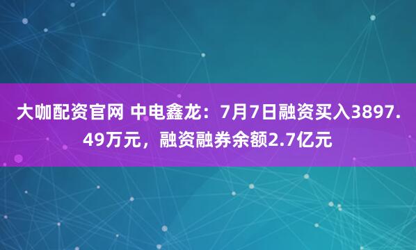 大咖配资官网 中电鑫龙：7月7日融资买入3897.49万元，融资融券余额2.7亿元