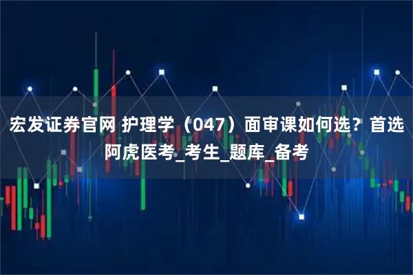 宏发证券官网 护理学（047）面审课如何选？首选阿虎医考_考生_题库_备考
