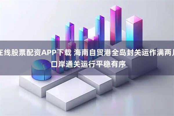 在线股票配资APP下载 海南自贸港全岛封关运作满两月 口岸通关运行平稳有序