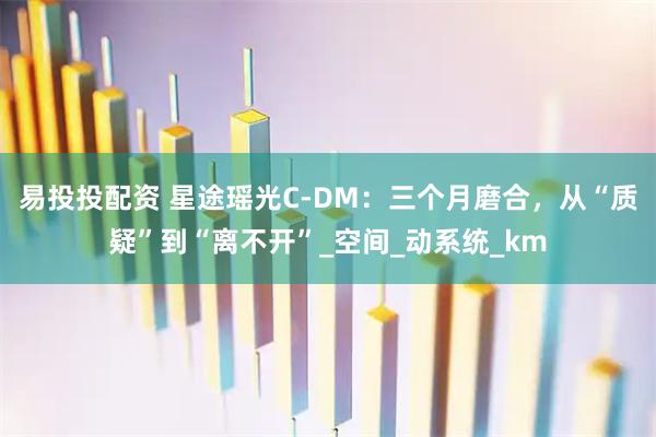 易投投配资 星途瑶光C-DM：三个月磨合，从“质疑”到“离不开”_空间_动系统_km