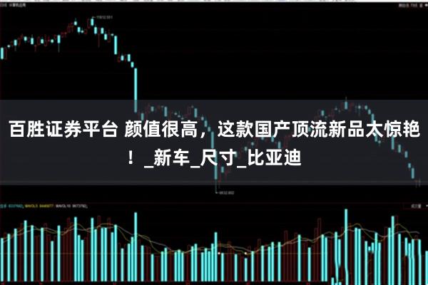 百胜证券平台 颜值很高，这款国产顶流新品太惊艳！_新车_尺寸_比亚迪
