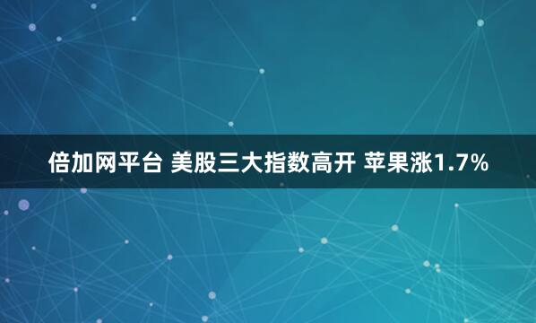 倍加网平台 美股三大指数高开 苹果涨1.7%