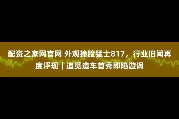配资之家网官网 外观撞脸猛士817，行业旧闻再度浮现｜追觅造车首秀即陷漩涡
